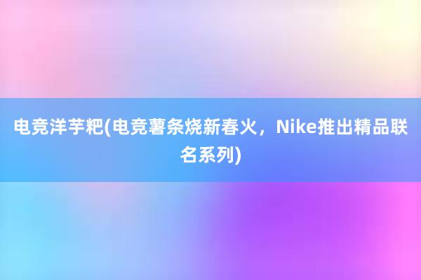 电竞洋芋粑(电竞薯条烧新春火，Nike推出精品联名系列)