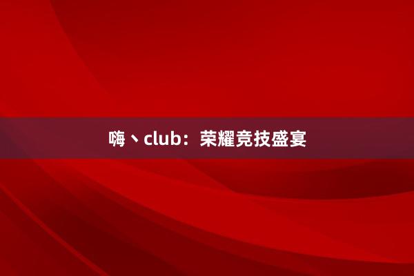 嗨丶club：荣耀竞技盛宴